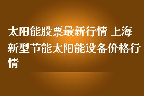 太阳能股票最新行情 上海新型节能太阳能设备价格行情_https://www.gzqbddp.com_技术分析_第1张