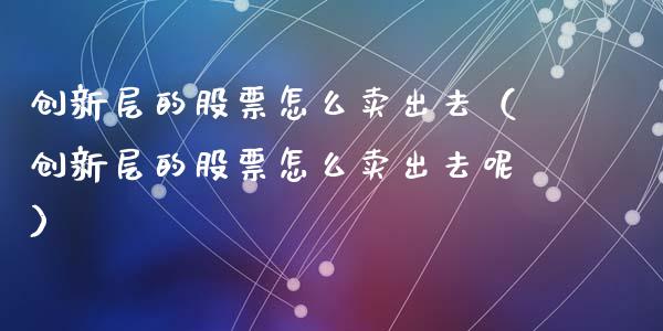 创新层的股票怎么卖出去（创新层的股票怎么卖出去呢）_https://www.gzqbddp.com_炒股经验_第1张