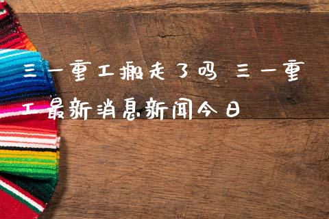 三一重工搬走了吗 三一重工最新消息新闻今日_https://www.gzqbddp.com_炒股经验_第1张