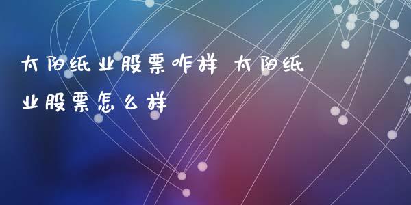 太阳纸业股票咋样 太阳纸业股票怎么样_https://www.gzqbddp.com_选股技巧_第1张