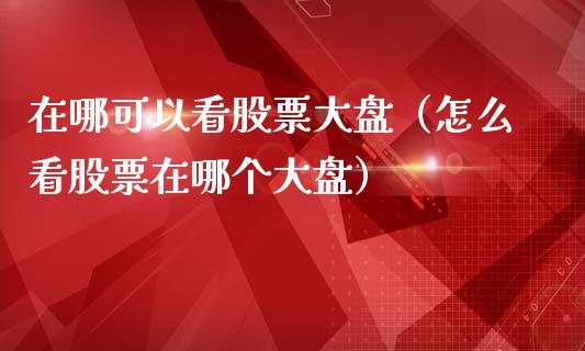在哪可以看股票大盘（怎么看股票在哪个大盘）_https://www.gzqbddp.com_炒股经验_第1张
