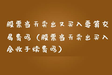 股票当天卖出又买入要算交易费吗（股票当天卖出买入会收手续费吗）_https://www.gzqbddp.com_炒股经验_第1张