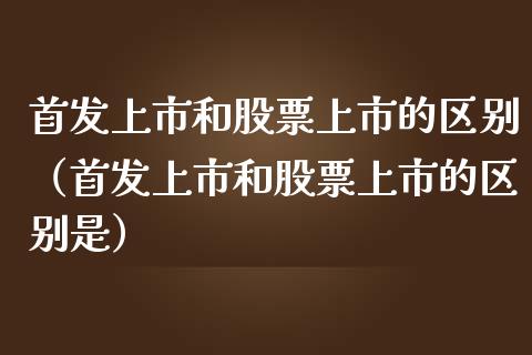 首发上市和股票上市的区别（首发上市和股票上市的区别是）_https://www.gzqbddp.com_炒股经验_第1张