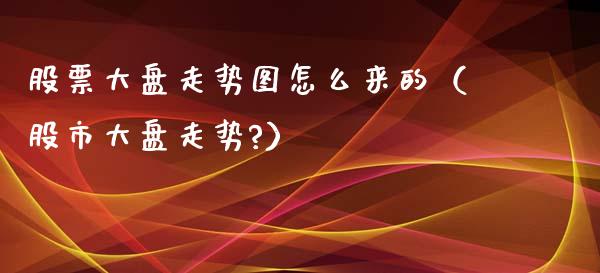 股票大盘走势图怎么来的（股市大盘走势?）_https://www.gzqbddp.com_股票知识_第1张