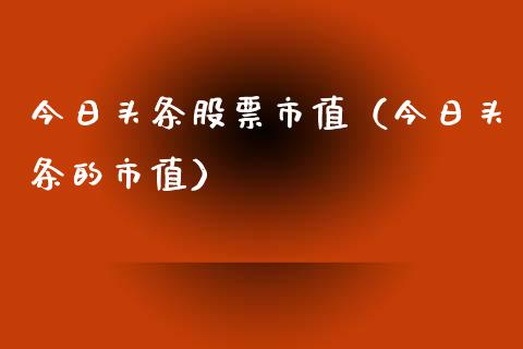 今日头条股票市值（今日头条的市值）_https://www.gzqbddp.com_选股技巧_第1张