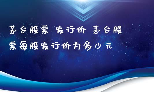 茅台股票 发行价 茅台股票每股发行价为多少元_https://www.gzqbddp.com_选股技巧_第1张