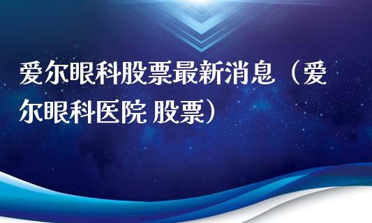 爱尔眼科股票最新消息（爱尔眼科医院 股票）_https://www.gzqbddp.com_技术分析_第1张