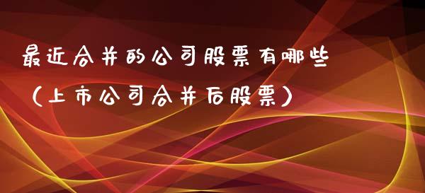 最近合并的公司股票有哪些（上市公司合并后股票）_https://www.gzqbddp.com_炒股经验_第1张