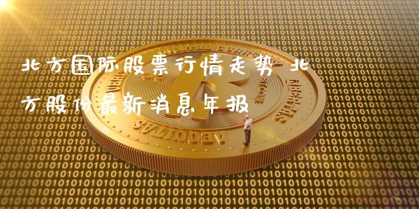 北方国际股票行情走势 北方股份最新消息年报_https://www.gzqbddp.com_炒股经验_第1张