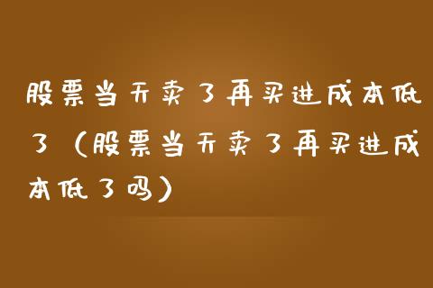 股票当天卖了再买进成本低了（股票当天卖了再买进成本低了吗）_https://www.gzqbddp.com_股票知识_第1张