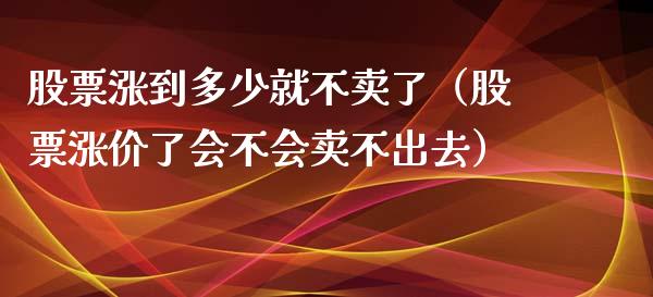 股票涨到多少就不卖了（股票涨价了会不会卖不出去）_https://www.gzqbddp.com_技术分析_第1张