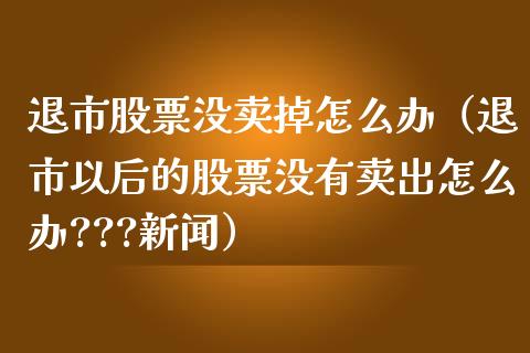 退市股票没卖掉怎么办（退市以后的股票没有卖出怎么办???新闻）_https://www.gzqbddp.com_选股技巧_第1张