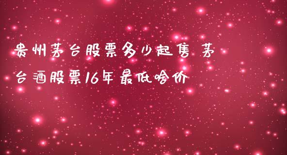 贵州茅台股票多少起售 茅台酒股票16年最低啥价_https://www.gzqbddp.com_炒股经验_第1张
