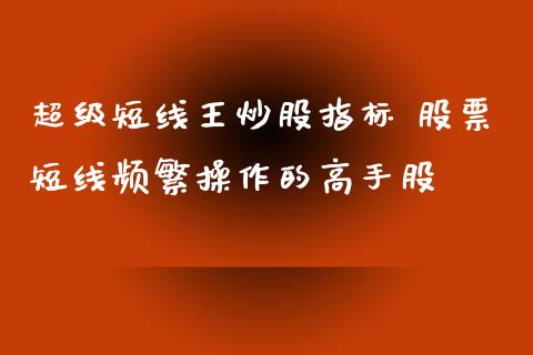 超级短线王炒股指标 股票短线频繁操作的高手股_https://www.gzqbddp.com_炒股经验_第1张