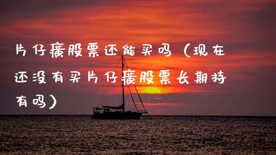 片仔癀股票还能买吗（现在还没有买片仔癀股票长期持有吗）_https://www.gzqbddp.com_股票知识_第1张