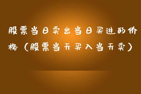 股票当日卖出当日买进的价格（股票当天买入当天卖）_https://www.gzqbddp.com_选股技巧_第1张
