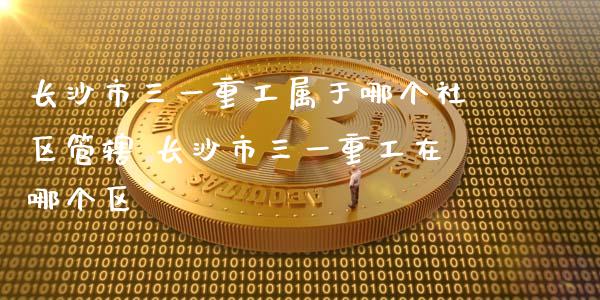 长沙市三一重工属于哪个社区管辖 长沙市三一重工在哪个区_https://www.gzqbddp.com_炒股经验_第1张